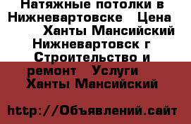 Натяжные потолки в Нижневартовске › Цена ­ 100 - Ханты-Мансийский, Нижневартовск г. Строительство и ремонт » Услуги   . Ханты-Мансийский